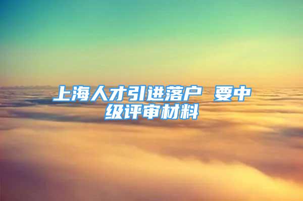 上海人才引進落戶 要中級評審材料