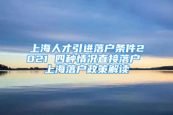 上海人才引進落戶條件2021 四種情況直接落戶 上海落戶政策解讀