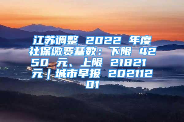 江蘇調(diào)整 2022 年度社保繳費(fèi)基數(shù)：下限 4250 元、上限 21821 元｜城市早報(bào) 20211201