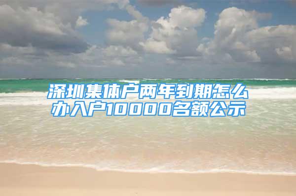 深圳集體戶兩年到期怎么辦入戶10000名額公示