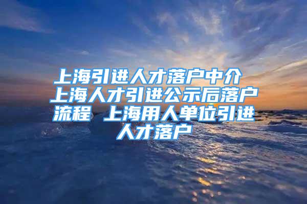 上海引進(jìn)人才落戶(hù)中介 上海人才引進(jìn)公示后落戶(hù)流程 上海用人單位引進(jìn)人才落戶(hù)