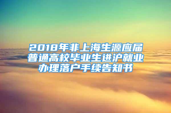 2018年非上海生源應(yīng)屆普通高校畢業(yè)生進滬就業(yè)辦理落戶手續(xù)告知書