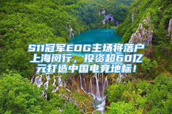 S11冠軍EDG主場將落戶上海閔行，投資超60億元打造中國電競地標(biāo)！