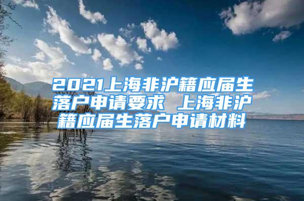 2021上海非滬籍應(yīng)屆生落戶申請要求 上海非滬籍應(yīng)屆生落戶申請材料