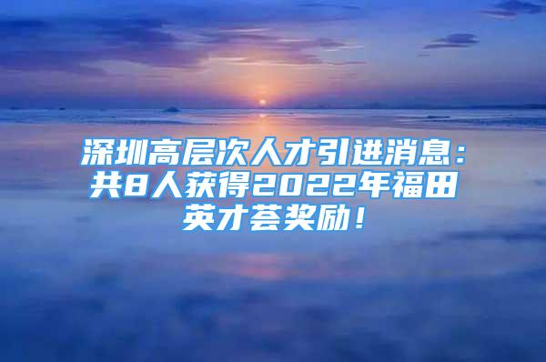 深圳高層次人才引進(jìn)消息：共8人獲得2022年福田英才薈獎(jiǎng)勵(lì)！