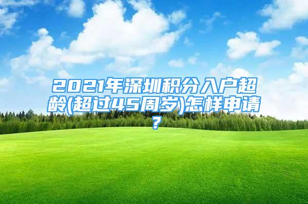 2021年深圳積分入戶超齡(超過(guò)45周歲)怎樣申請(qǐng)？