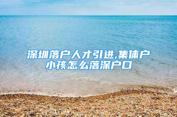 深圳落戶人才引進(jìn),集體戶小孩怎么落深戶口