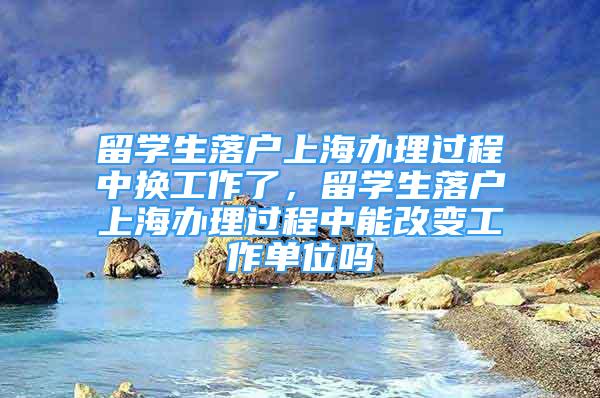 留學生落戶上海辦理過程中換工作了，留學生落戶上海辦理過程中能改變工作單位嗎