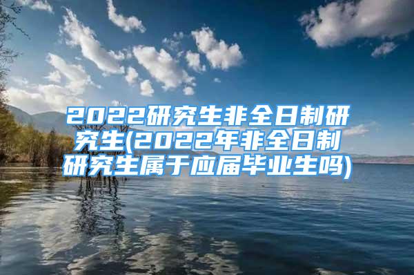 2022研究生非全日制研究生(2022年非全日制研究生屬于應屆畢業(yè)生嗎)