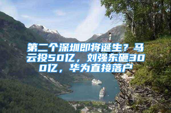 第二個深圳即將誕生？馬云投50億，劉強東砸300億，華為直接落戶