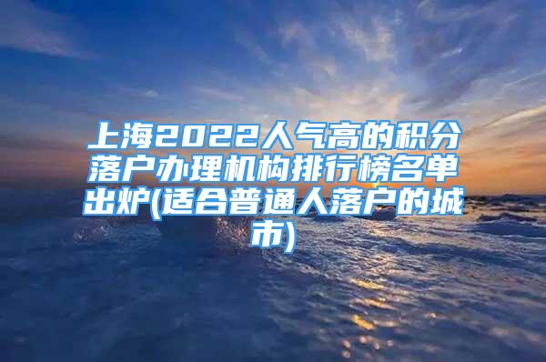 上海2022人氣高的積分落戶辦理機構(gòu)排行榜名單出爐(適合普通人落戶的城市)