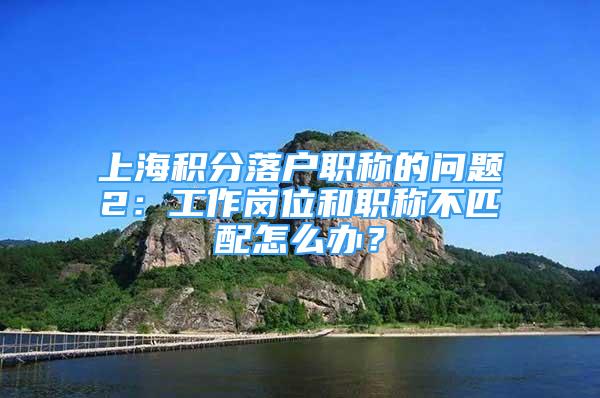 上海積分落戶職稱的問(wèn)題2：工作崗位和職稱不匹配怎么辦？