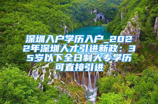 深圳入戶學(xué)歷入戶_2022年深圳人才引進(jìn)新政：35歲以下全日制大專學(xué)歷可直接引進(jìn)