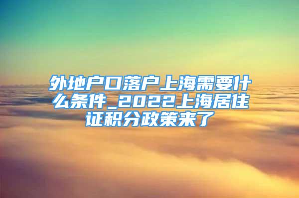 外地戶口落戶上海需要什么條件_2022上海居住證積分政策來了