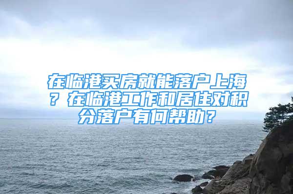 在臨港買(mǎi)房就能落戶上海？在臨港工作和居住對(duì)積分落戶有何幫助？