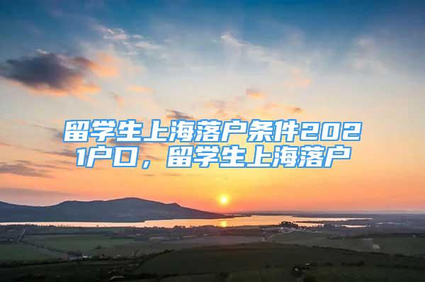 留學(xué)生上海落戶條件2021戶口，留學(xué)生上海落戶