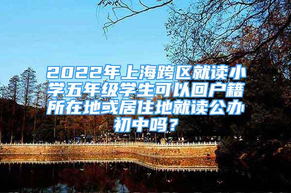 2022年上海跨區(qū)就讀小學(xué)五年級學(xué)生可以回戶籍所在地或居住地就讀公辦初中嗎？