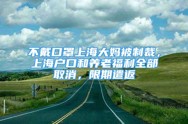 不戴口罩上海大媽被制裁，上海戶口和養(yǎng)老福利全部取消，限期遣返