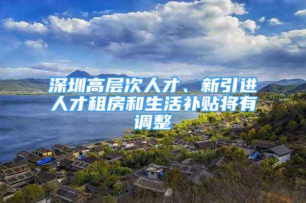 深圳高層次人才、新引進人才租房和生活補貼將有調整