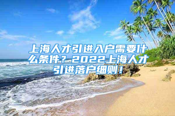 上海人才引進(jìn)入戶需要什么條件？2022上海人才引進(jìn)落戶細(xì)則！