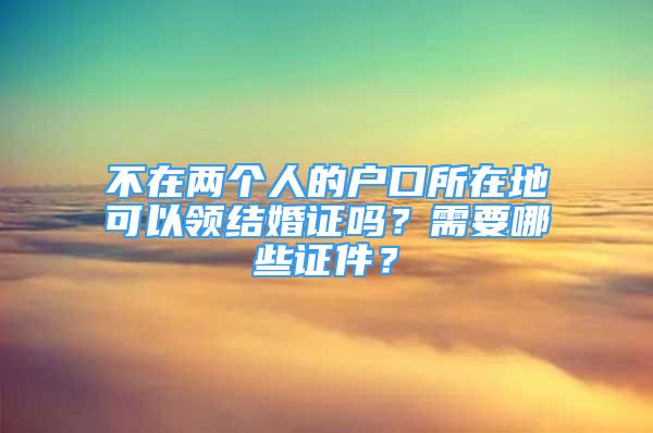 不在兩個人的戶口所在地可以領(lǐng)結(jié)婚證嗎？需要哪些證件？