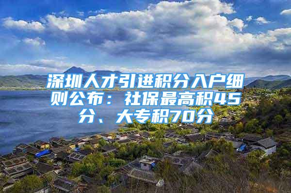 深圳人才引進積分入戶細則公布：社保最高積45分、大專積70分