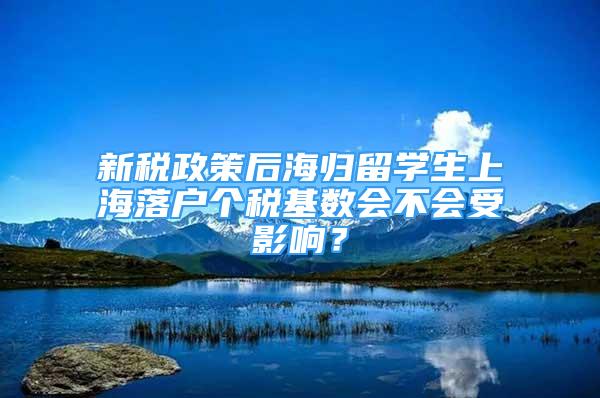 新稅政策后海歸留學(xué)生上海落戶個稅基數(shù)會不會受影響？