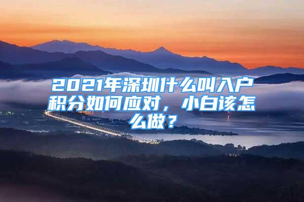 2021年深圳什么叫入戶積分如何應(yīng)對，小白該怎么做？