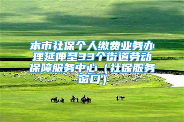 本市社保個人繳費業(yè)務(wù)辦理延伸至33個街道勞動保障服務(wù)中心（社保服務(wù)窗口）