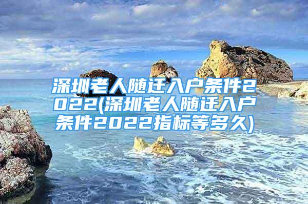 深圳老人隨遷入戶條件2022(深圳老人隨遷入戶條件2022指標(biāo)等多久)