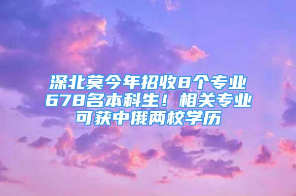 深北莫今年招收8個(gè)專業(yè)678名本科生！相關(guān)專業(yè)可獲中俄兩校學(xué)歷