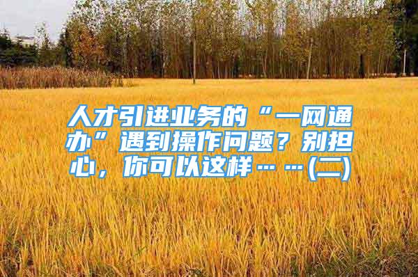 人才引進(jìn)業(yè)務(wù)的“一網(wǎng)通辦”遇到操作問(wèn)題？別擔(dān)心，你可以這樣……(二)