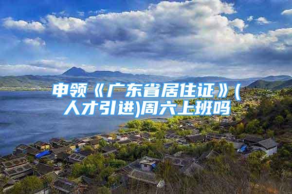 申領(lǐng)《廣東省居住證》(人才引進)周六上班嗎