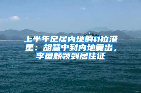 上半年定居內(nèi)地的11位港星：胡慧中到內(nèi)地復出，李國麟領(lǐng)到居住證