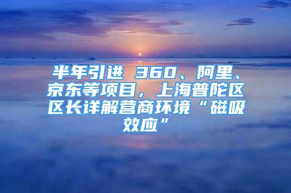 半年引進(jìn) 360、阿里、京東等項(xiàng)目，上海普陀區(qū)區(qū)長(zhǎng)詳解營(yíng)商環(huán)境“磁吸效應(yīng)”