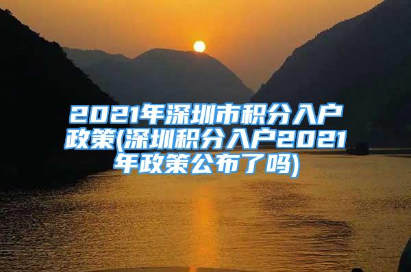 2021年深圳市積分入戶政策(深圳積分入戶2021年政策公布了嗎)