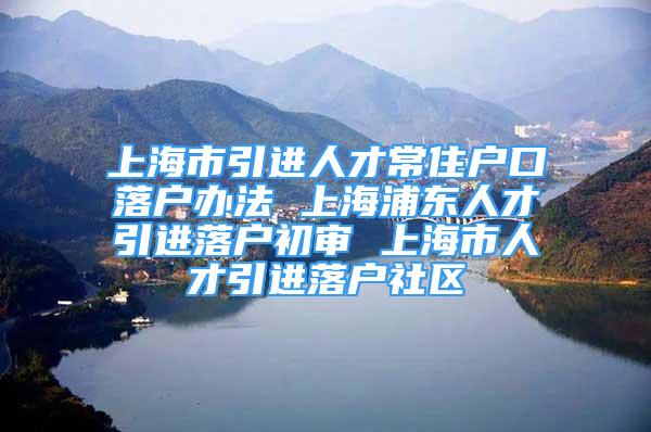 上海市引進(jìn)人才常住戶口落戶辦法 上海浦東人才引進(jìn)落戶初審 上海市人才引進(jìn)落戶社區(qū)