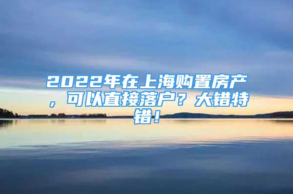 2022年在上海購置房產(chǎn)，可以直接落戶？大錯(cuò)特錯(cuò)！