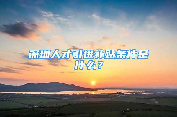 深圳人才引進(jìn)補(bǔ)貼條件是什么？