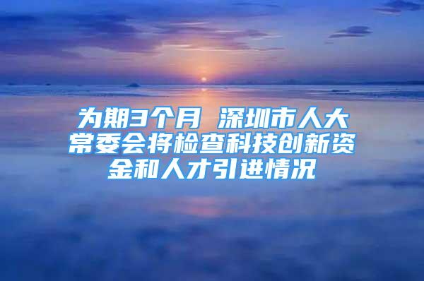 為期3個月 深圳市人大常委會將檢查科技創(chuàng)新資金和人才引進(jìn)情況