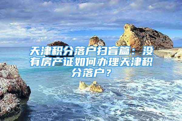 天津積分落戶掃盲篇：沒有房產(chǎn)證如何辦理天津積分落戶？