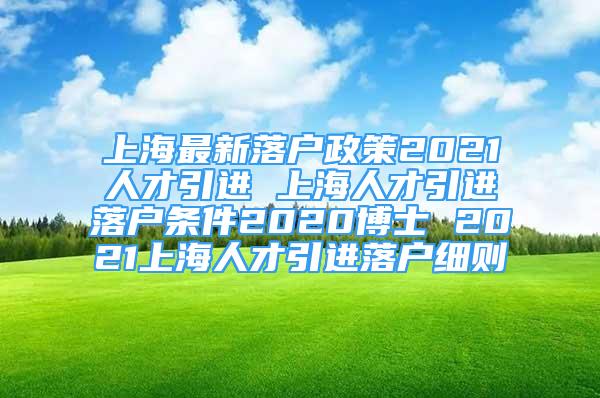 上海最新落戶政策2021人才引進 上海人才引進落戶條件2020博士 2021上海人才引進落戶細則