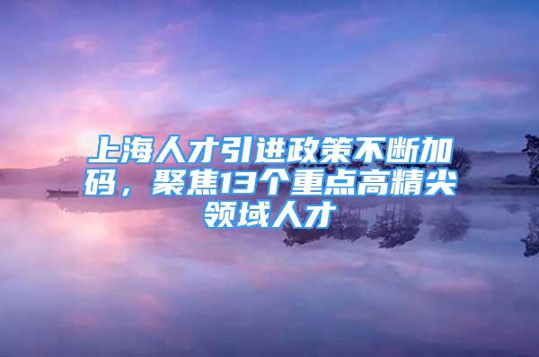 上海人才引進(jìn)政策不斷加碼，聚焦13個(gè)重點(diǎn)高精尖領(lǐng)域人才