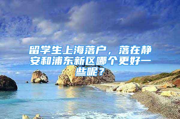 留學(xué)生上海落戶，落在靜安和浦東新區(qū)哪個更好一些呢？