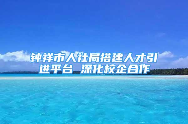 鐘祥市人社局搭建人才引進平臺 深化校企合作