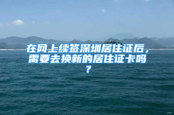 在網(wǎng)上續(xù)簽深圳居住證后，需要去換新的居住證卡嗎？