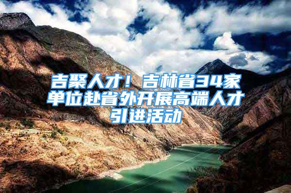 吉聚人才！吉林省34家單位赴省外開展高端人才引進(jìn)活動(dòng)