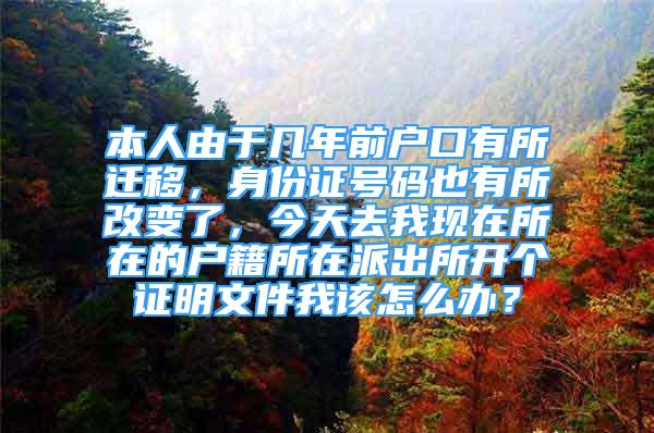 本人由于幾年前戶口有所遷移，身份證號碼也有所改變了，今天去我現(xiàn)在所在的戶籍所在派出所開個證明文件我該怎么辦？