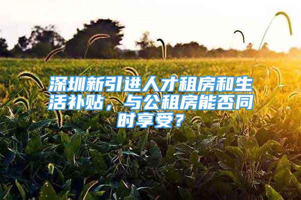 深圳新引進(jìn)人才租房和生活補(bǔ)貼，與公租房能否同時享受？