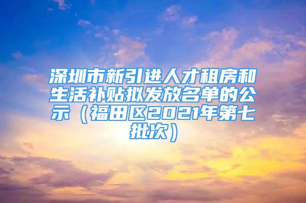 深圳市新引進人才租房和生活補貼擬發(fā)放名單的公示（福田區(qū)2021年第七批次）